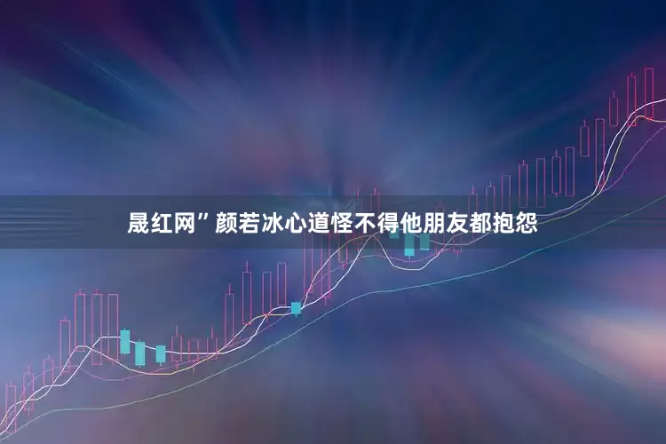 晟红网”颜若冰心道怪不得他朋友都抱怨