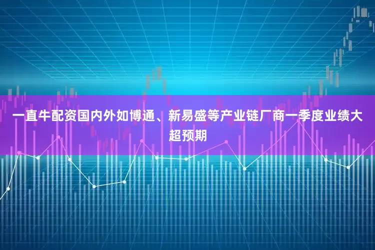 一直牛配资国内外如博通、新易盛等产业链厂商一季度业绩大超预期