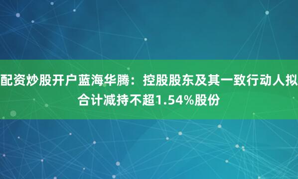配资炒股开户蓝海华腾：控股股东及其一致行动人拟合计减持不超1.54%股份