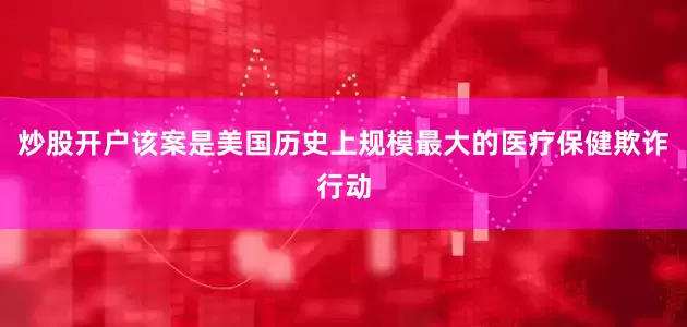 炒股开户该案是美国历史上规模最大的医疗保健欺诈行动