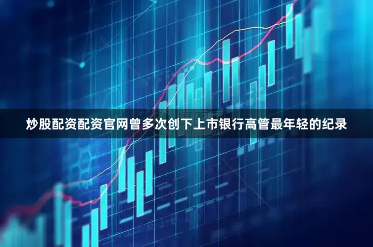 炒股配资配资官网曾多次创下上市银行高管最年轻的纪录