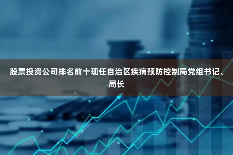 股票投资公司排名前十现任自治区疾病预防控制局党组书记、局长
