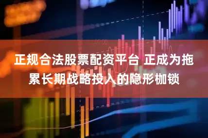 正规合法股票配资平台 正成为拖累长期战略投入的隐形枷锁