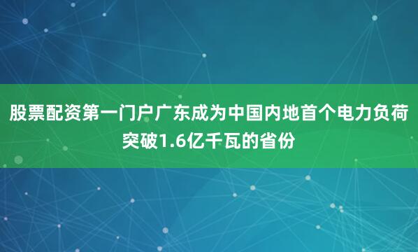 股票配资第一门户广东成为中国内地首个电力负荷突破1.6亿千瓦的省份