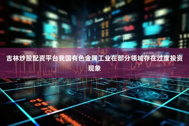 吉林炒股配资平台我国有色金属工业在部分领域存在过度投资现象