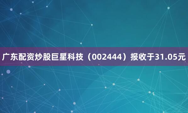 广东配资炒股巨星科技（002444）报收于31.05元