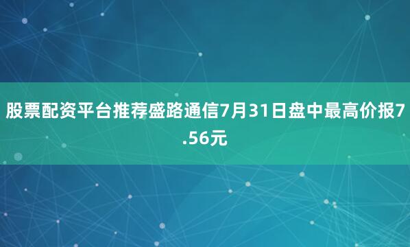 股票配资平台推荐盛路通信7月31日盘中最高价报7.56元