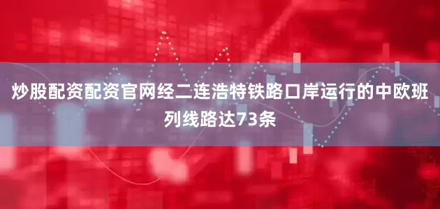 炒股配资配资官网经二连浩特铁路口岸运行的中欧班列线路达73条