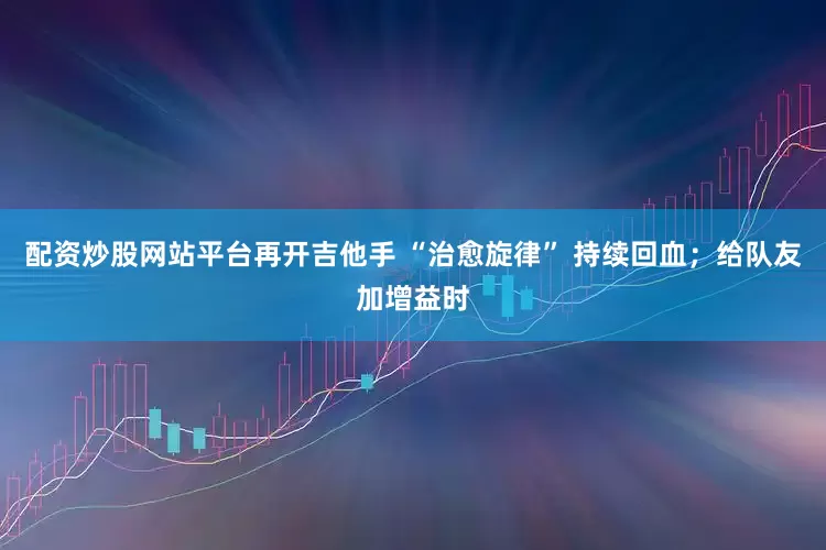 配资炒股网站平台再开吉他手 “治愈旋律” 持续回血；给队友加增益时