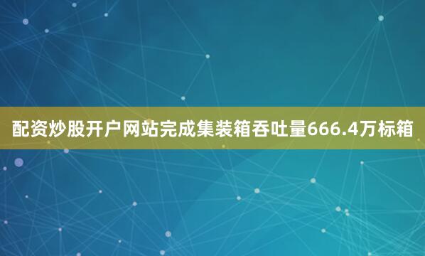 配资炒股开户网站完成集装箱吞吐量666.4万标箱