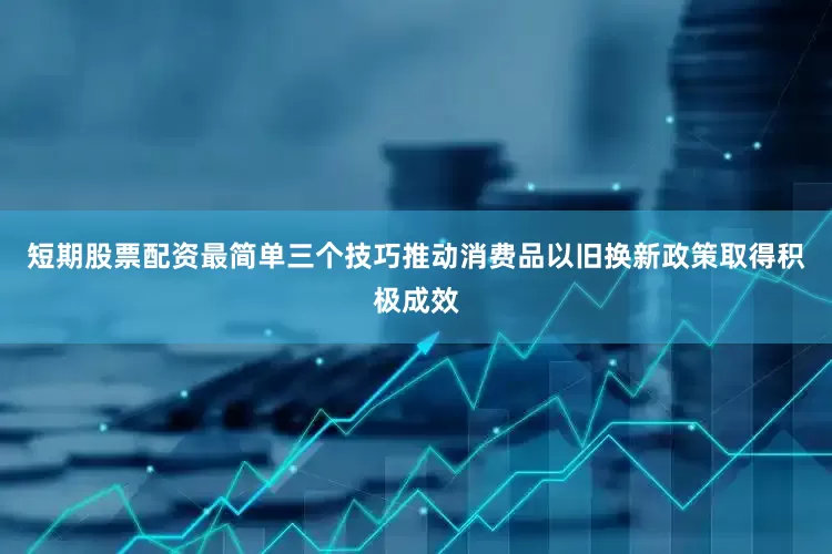 短期股票配资最简单三个技巧推动消费品以旧换新政策取得积极成效