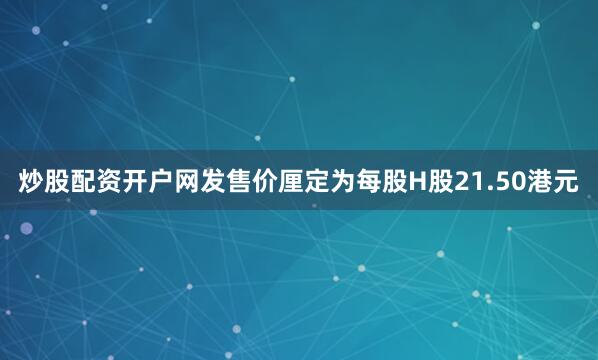 炒股配资开户网发售价厘定为每股H股21.50港元