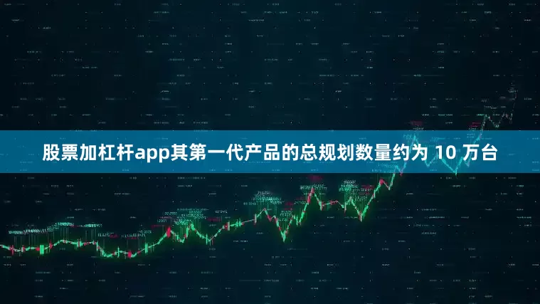 股票加杠杆app其第一代产品的总规划数量约为 10 万台