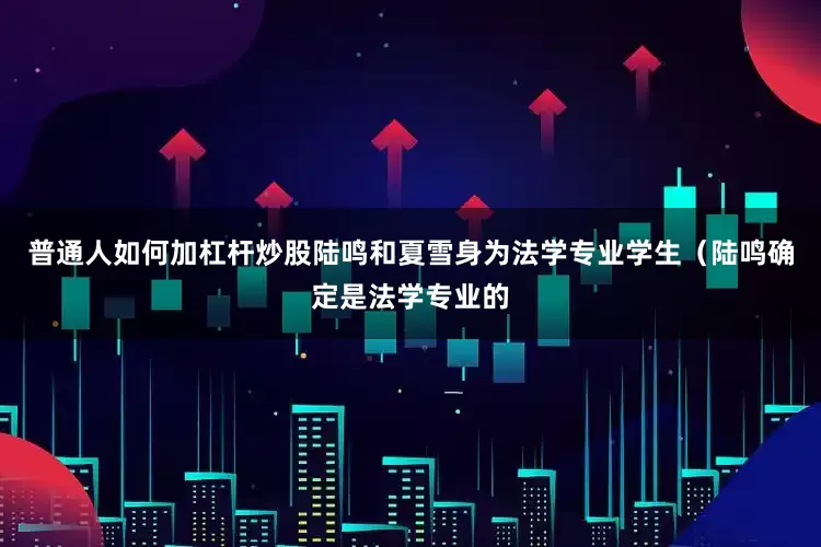 普通人如何加杠杆炒股陆鸣和夏雪身为法学专业学生（陆鸣确定是法学专业的