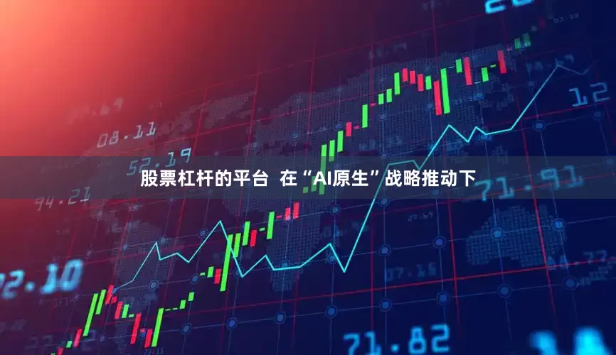股票杠杆的平台  在“AI原生”战略推动下