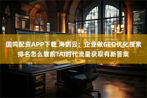 国鸣配资APP下载 海鹦云：企业做GEO优化搜索排名怎么靠前?AI时代流量获取有新答案