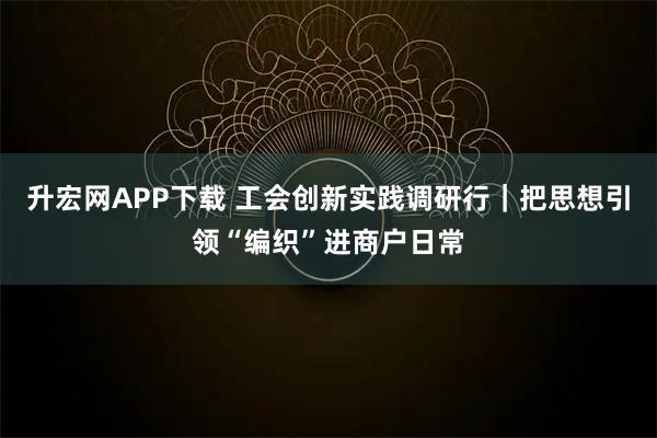 升宏网APP下载 工会创新实践调研行｜把思想引领“编织”进商户日常