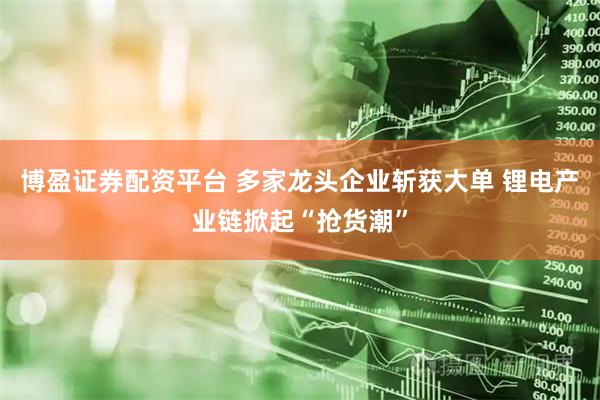 博盈证券配资平台 多家龙头企业斩获大单 锂电产业链掀起“抢货潮”