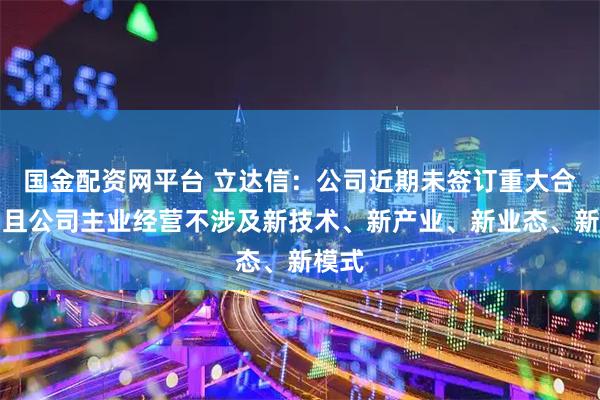 国金配资网平台 立达信：公司近期未签订重大合同，且公司主业经营不涉及新技术、新产业、新业态、新模式