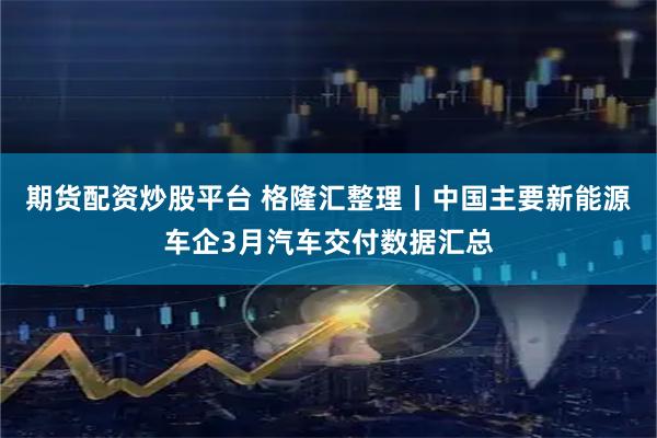 期货配资炒股平台 格隆汇整理丨中国主要新能源车企3月汽车交付数据汇总