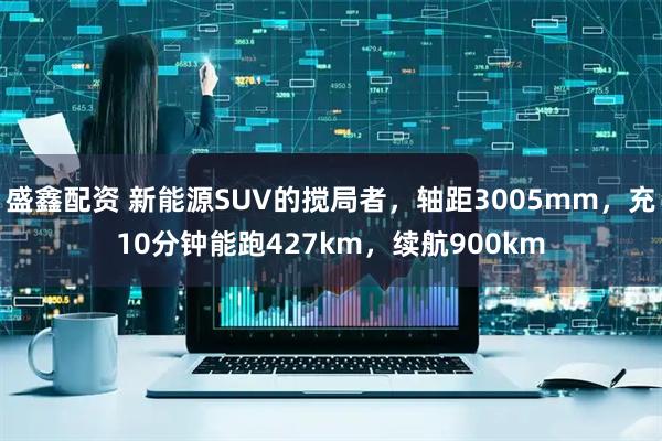 盛鑫配资 新能源SUV的搅局者，轴距3005mm，充10分钟能跑427km，续航900km