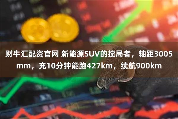 财牛汇配资官网 新能源SUV的搅局者，轴距3005mm，充10分钟能跑427km，续航900km