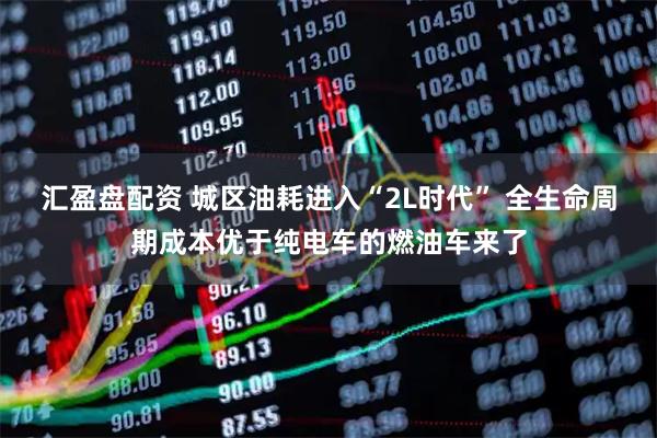 汇盈盘配资 城区油耗进入“2L时代” 全生命周期成本优于纯电车的燃油车来了