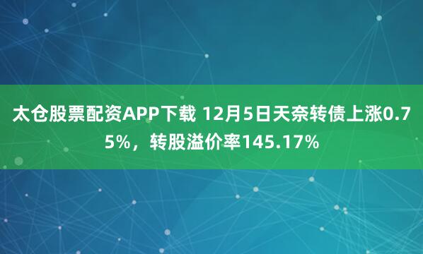太仓股票配资APP下载 12月5日天奈转债上涨0.75%，转股溢价率145.17%