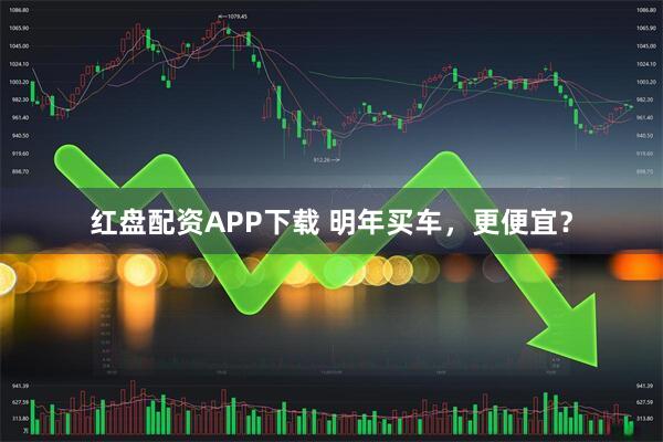 红盘配资APP下载 明年买车，更便宜？