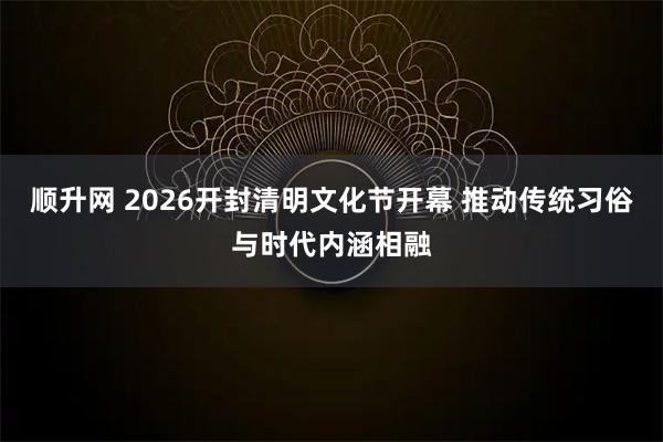 顺升网 2026开封清明文化节开幕 推动传统习俗与时代内涵相融