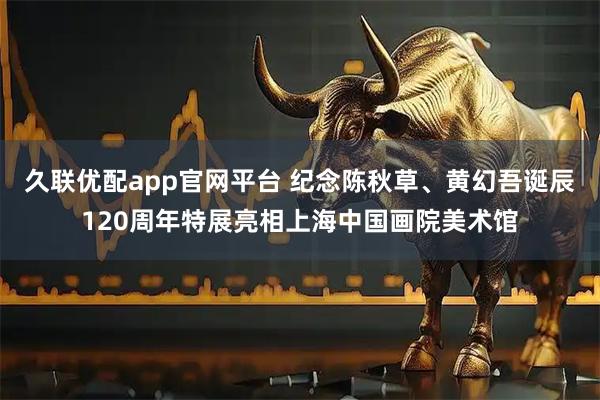 久联优配app官网平台 纪念陈秋草、黄幻吾诞辰120周年特展亮相上海中国画院美术馆
