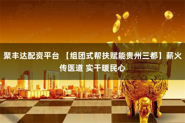 聚丰达配资平台 【组团式帮扶赋能贵州三都】薪火传医道 实干暖民心