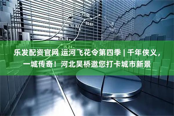 乐发配资官网 运河飞花令第四季 | 千年侠义，一城传奇！河北吴桥邀您打卡城市新景