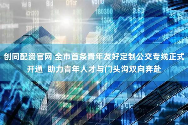 创同配资官网 全市首条青年友好定制公交专线正式开通  助力青年人才与门头沟双向奔赴