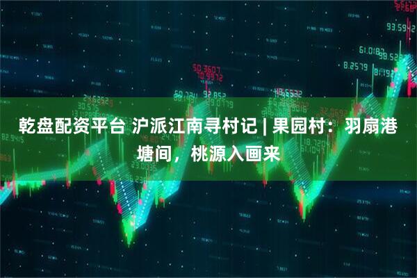 乾盘配资平台 沪派江南寻村记 | 果园村：羽扇港塘间，桃源入画来