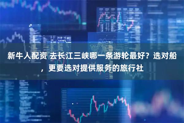 新牛人配资 去长江三峡哪一条游轮最好？选对船，更要选对提供服务的旅行社
