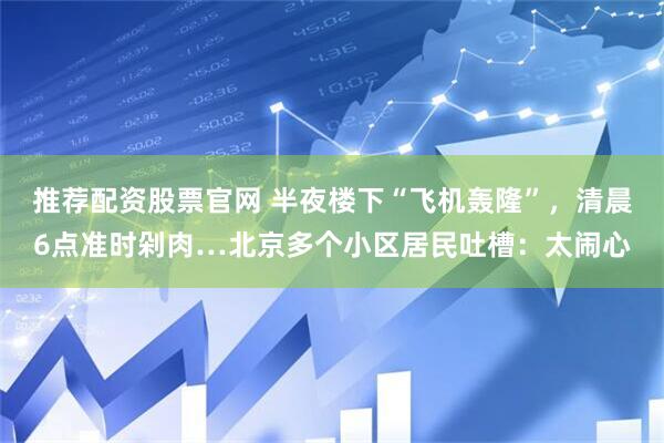 推荐配资股票官网 半夜楼下“飞机轰隆”，清晨6点准时剁肉…北京多个小区居民吐槽：太闹心